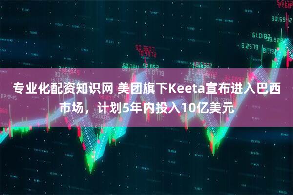 专业化配资知识网 美团旗下Keeta宣布进入巴西市场，计划5年内投入10亿美元
