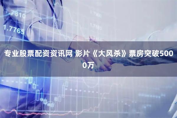 专业股票配资资讯网 影片《大风杀》票房突破5000万