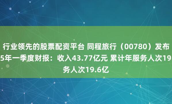 行业领先的股票配资平台 同程旅行（00780）发布2025年一季度财报：收入43.77亿元 累计年服务人次19.6亿