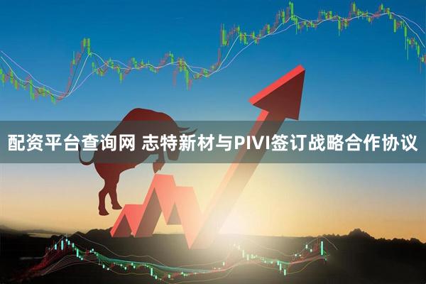 配资平台查询网 志特新材与PIVI签订战略合作协议