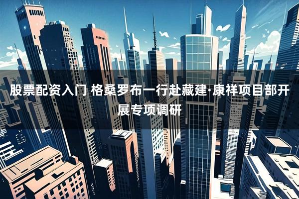 股票配资入门 格桑罗布一行赴藏建·康祥项目部开展专项调研