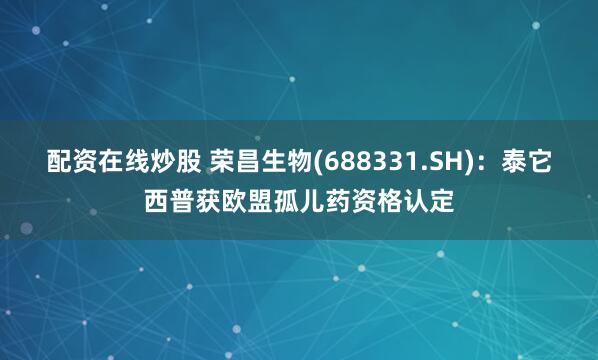 配资在线炒股 荣昌生物(688331.SH)：泰它西普获欧盟孤儿药资格认定