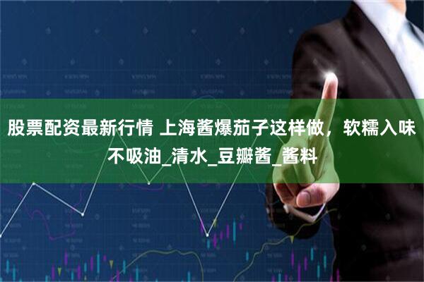 股票配资最新行情 上海酱爆茄子这样做，软糯入味不吸油_清水_豆瓣酱_酱料