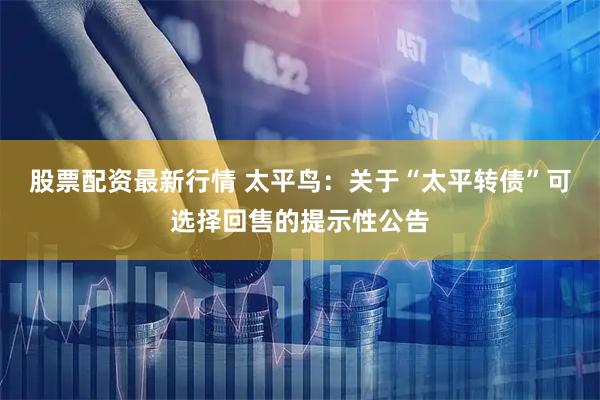 股票配资最新行情 太平鸟：关于“太平转债”可选择回售的提示性公告