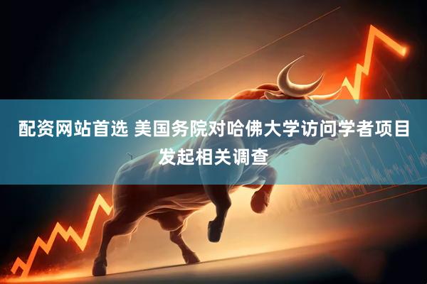 配资网站首选 美国务院对哈佛大学访问学者项目发起相关调查