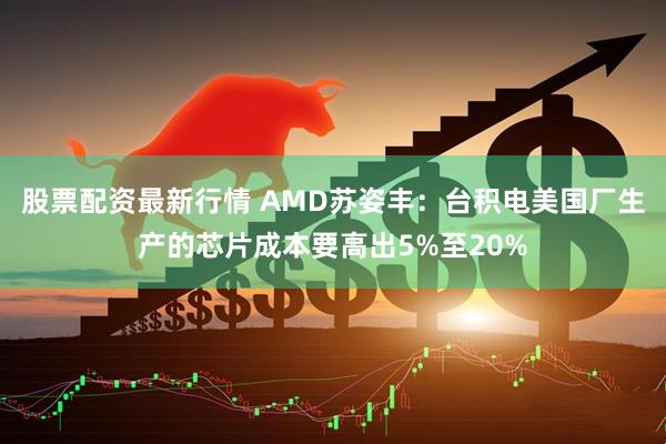 股票配资最新行情 AMD苏姿丰：台积电美国厂生产的芯片成本要高出5%至20%