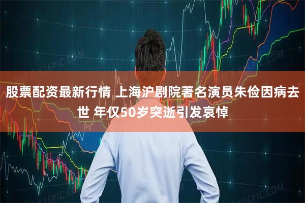 股票配资最新行情 上海沪剧院著名演员朱俭因病去世 年仅50岁突逝引发哀悼