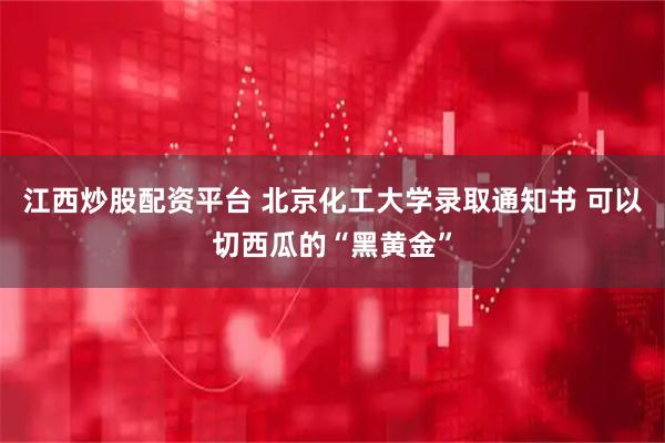 江西炒股配资平台 北京化工大学录取通知书 可以切西瓜的“黑黄金”
