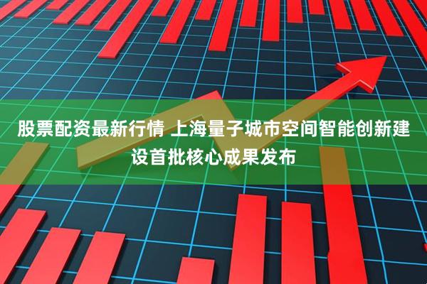 股票配资最新行情 上海量子城市空间智能创新建设首批核心成果发布
