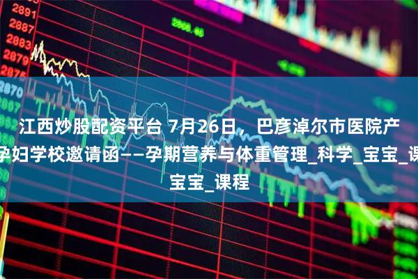 江西炒股配资平台 7月26日，巴彦淖尔市医院产科孕妇学校邀请函——孕期营养与体重管理_科学_宝宝_课程