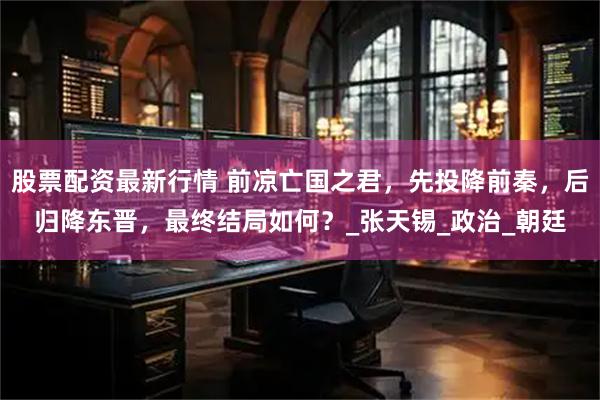股票配资最新行情 前凉亡国之君，先投降前秦，后归降东晋，最终结局如何？_张天锡_政治_朝廷