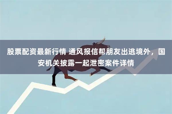 股票配资最新行情 通风报信帮朋友出逃境外，国安机关披露一起泄密案件详情