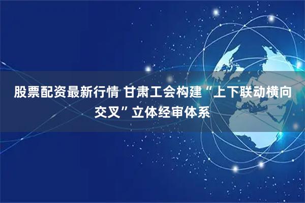 股票配资最新行情 甘肃工会构建“上下联动横向交叉”立体经审体系