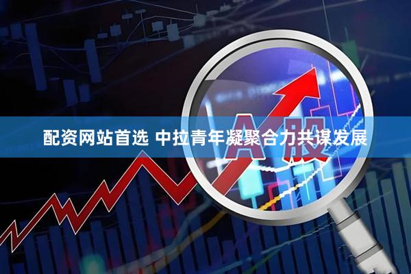 配资网站首选 中拉青年凝聚合力共谋发展