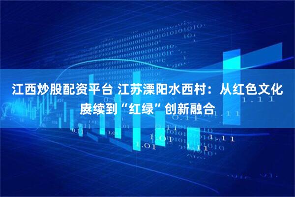 江西炒股配资平台 江苏溧阳水西村：从红色文化赓续到“红绿”创新融合