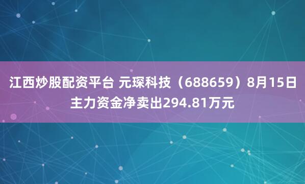 江西炒股配资平台 元琛科技（688659）8月15日主力资金净卖出294.81万元
