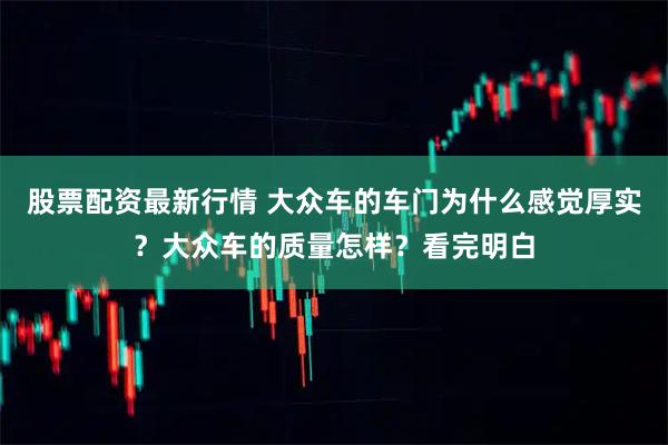 股票配资最新行情 大众车的车门为什么感觉厚实？大众车的质量怎样？看完明白