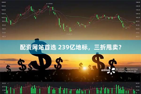 配资网站首选 239亿地标，三折甩卖？
