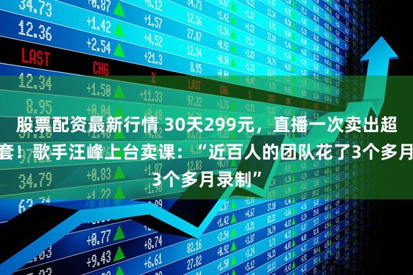 股票配资最新行情 30天299元，直播一次卖出超5600套！歌手汪峰上台卖课：“近百人的团队花了3个多月录制”