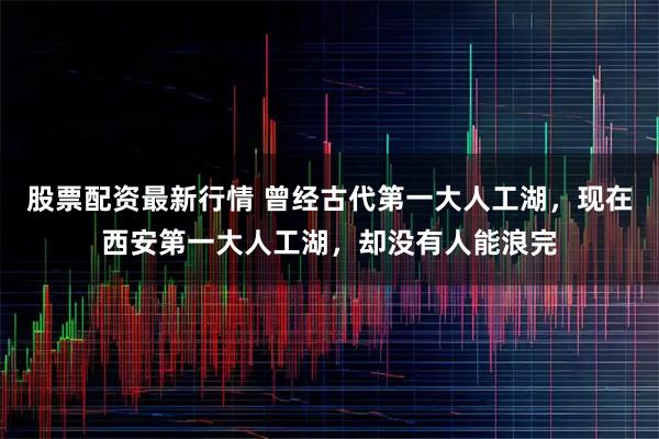 股票配资最新行情 曾经古代第一大人工湖，现在西安第一大人工湖，却没有人能浪完
