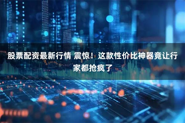 股票配资最新行情 震惊！这款性价比神器竟让行家都抢疯了