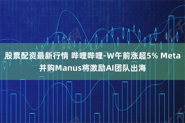 股票配资最新行情 哔哩哔哩-W午前涨超5% Meta并购Manus将激励AI团队出海