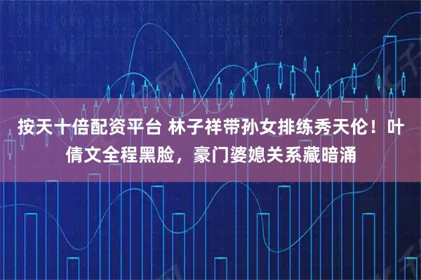 按天十倍配资平台 林子祥带孙女排练秀天伦！叶倩文全程黑脸，豪门婆媳关系藏暗涌