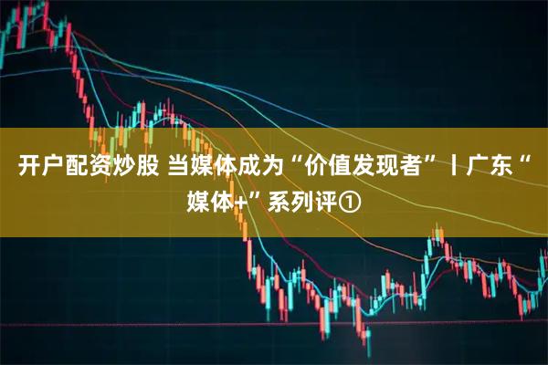 开户配资炒股 当媒体成为“价值发现者”丨广东“媒体+”系列评①