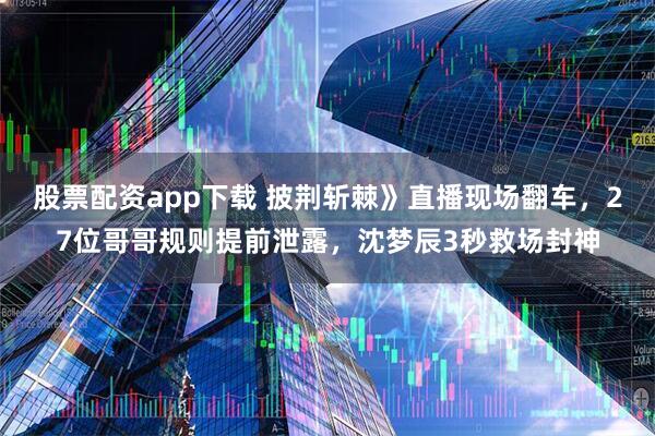 股票配资app下载 披荆斩棘》直播现场翻车，27位哥哥规则提前泄露，沈梦辰3秒救场封神
