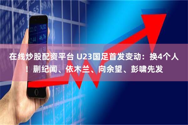 在线炒股配资平台 U23国足首发变动：换4个人！蒯纪闻、依木兰、向余望、彭啸先发
