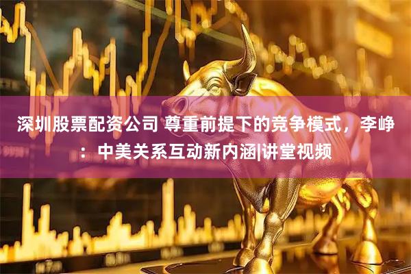 深圳股票配资公司 尊重前提下的竞争模式，李峥：中美关系互动新内涵|讲堂视频
